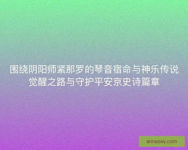 围绕阴阳师紧那罗的琴音宿命与神乐传说觉醒之路与守护平安京史诗篇章